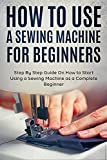 How to Use a Sewing Machine for Beginners: Step By Step Guide On How to Start Using a Sewing Machine as a Complete Beginner